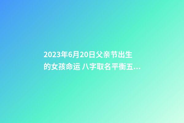2023年6月20日父亲节出生的女孩命运 八字取名平衡五行